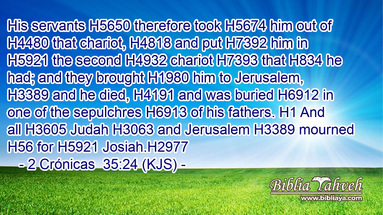 His servants H5650 therefore took H5674 him out of H4480 that chariot, H4818 and put H7392 him in H5921 the second H4932 chariot H7393 that H834 he had; and they brought H1980 him to Jerusalem, H3389 and he died, H4191 and was buried H6912 in one of the sepulchres H6913 of his fathers. H1 And all H3605 Judah H3063 and Jerusalem H3389 mourned H56 for H5921 Josiah.H2977
