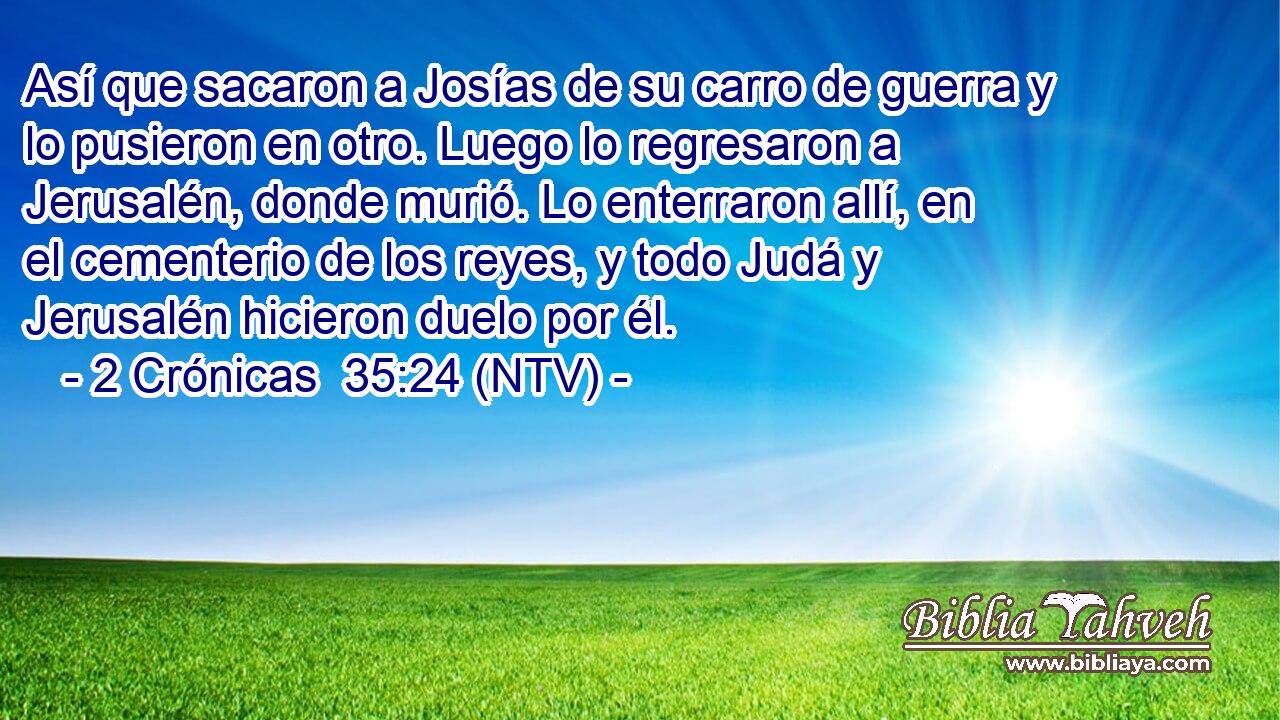 Así que sacaron a Josías de su carro de guerra y lo pusieron en otro. Luego lo regresaron a Jerusalén, donde murió. Lo enterraron allí, en el cementerio de los reyes, y todo Judá y Jerusalén hicieron duelo por él.