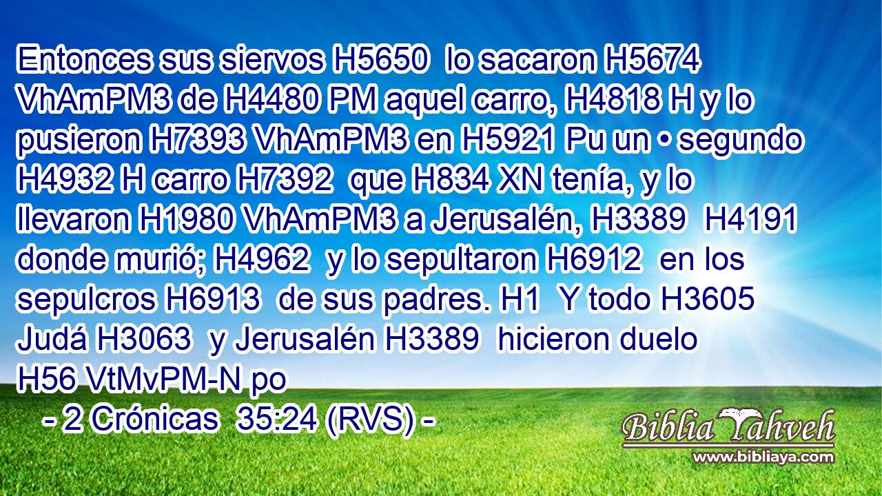 Entonces sus siervos H5650  lo sacaron H5674 VhAmPM3 de H4480 PM aquel carro, H4818 H y lo pusieron H7393 VhAmPM3 en H5921 Pu un • segundo H4932 H carro H7392  que H834 XN tenía, y lo llevaron H1980 VhAmPM3 a Jerusalén, H3389  H4191 donde murió; H4962  y lo sepultaron H6912  en los sepulcros H6913  de sus padres. H1  Y todo H3605  Judá H3063  y Jerusalén H3389  hicieron duelo H56 VtMvPM-N po