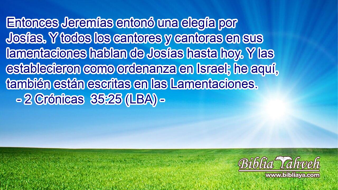 Entonces Jeremías entonó una elegía por Josías. Y todos los cantores y cantoras en sus lamentaciones hablan de Josías hasta hoy. Y las establecieron como ordenanza en Israel; he aquí, también están escritas en las Lamentaciones.