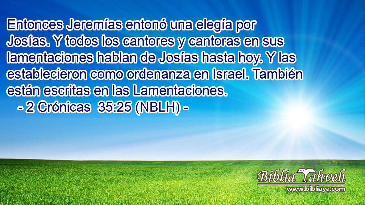  Entonces Jeremías entonó una elegía por Josías. Y todos los cantores y cantoras en sus lamentaciones hablan de Josías hasta hoy. Y las establecieron como ordenanza en Israel. También están escritas en las Lamentaciones. 