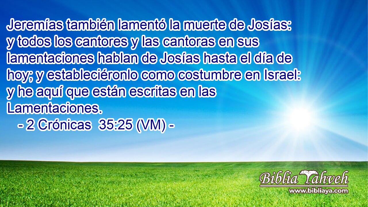  Jeremías también lamentó la muerte de Josías: y todos los cantores y las cantoras en sus lamentaciones hablan de Josías hasta el día de hoy; y estableciéronlo como costumbre en Israel: y he aquí que están escritas en las Lamentaciones. 