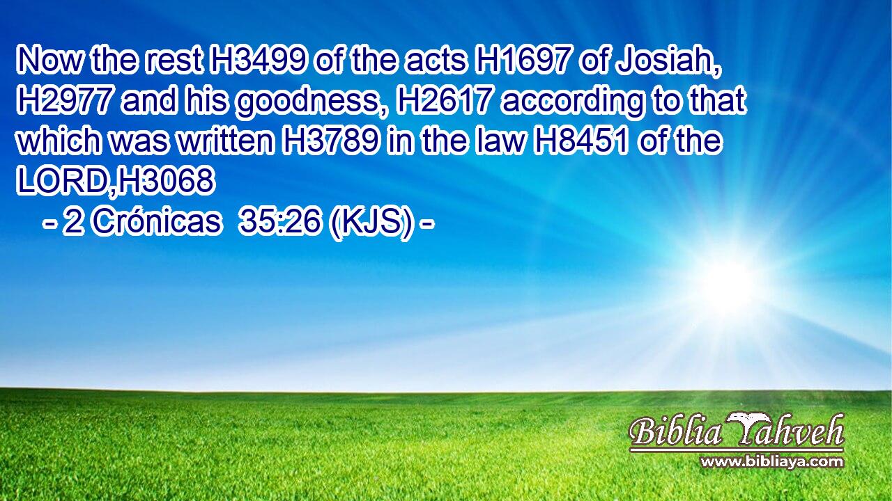 Now the rest H3499 of the acts H1697 of Josiah, H2977 and his goodness, H2617 according to that which was written H3789 in the law H8451 of the LORD,H3068