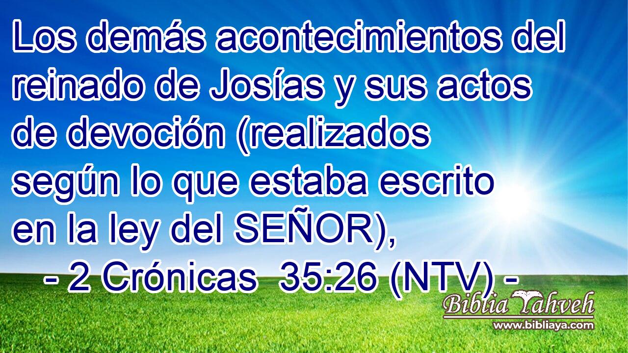 Los demás acontecimientos del reinado de Josías y sus actos de devoción (realizados según lo que estaba escrito en la ley del SEÑOR),