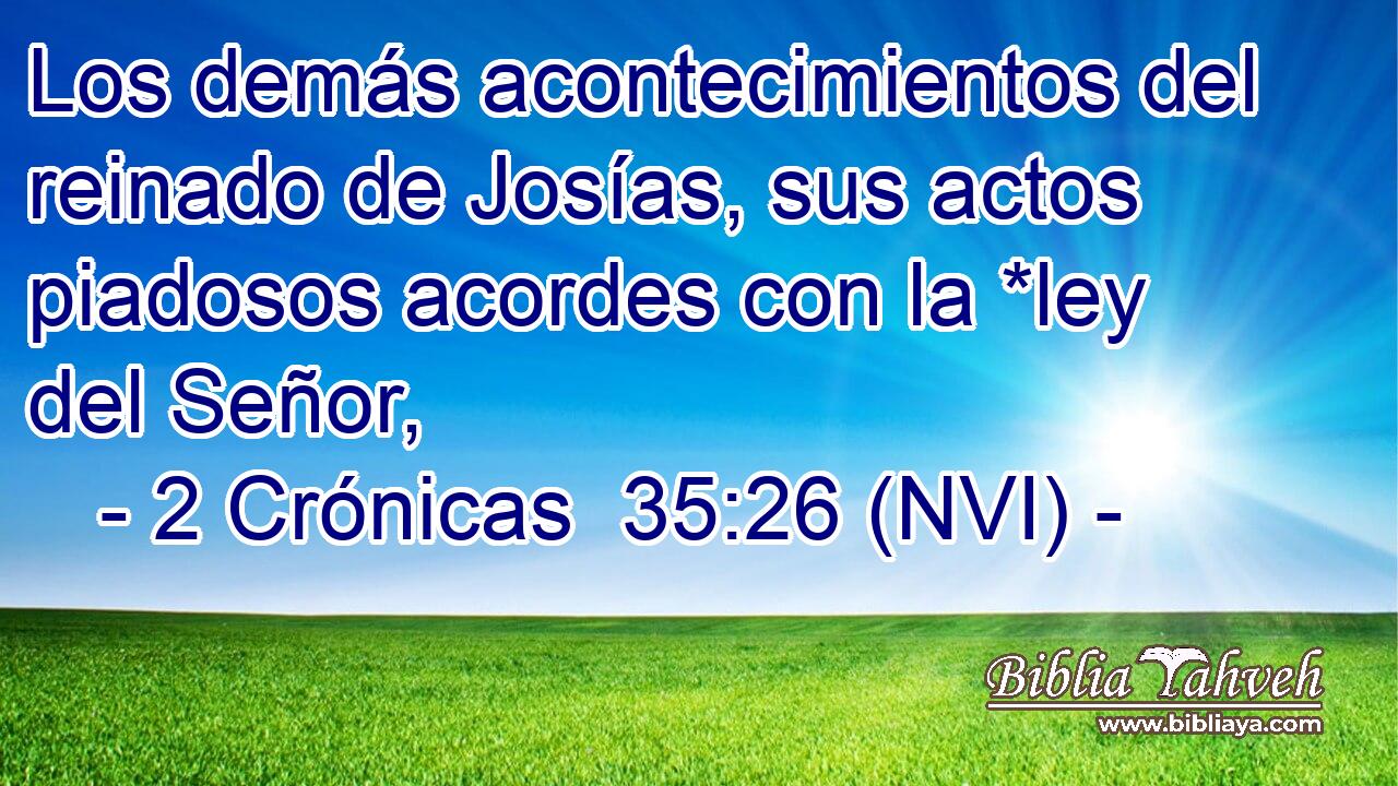  Los demás acontecimientos del reinado de Josías, sus actos piadosos acordes con la *ley del Señor, 