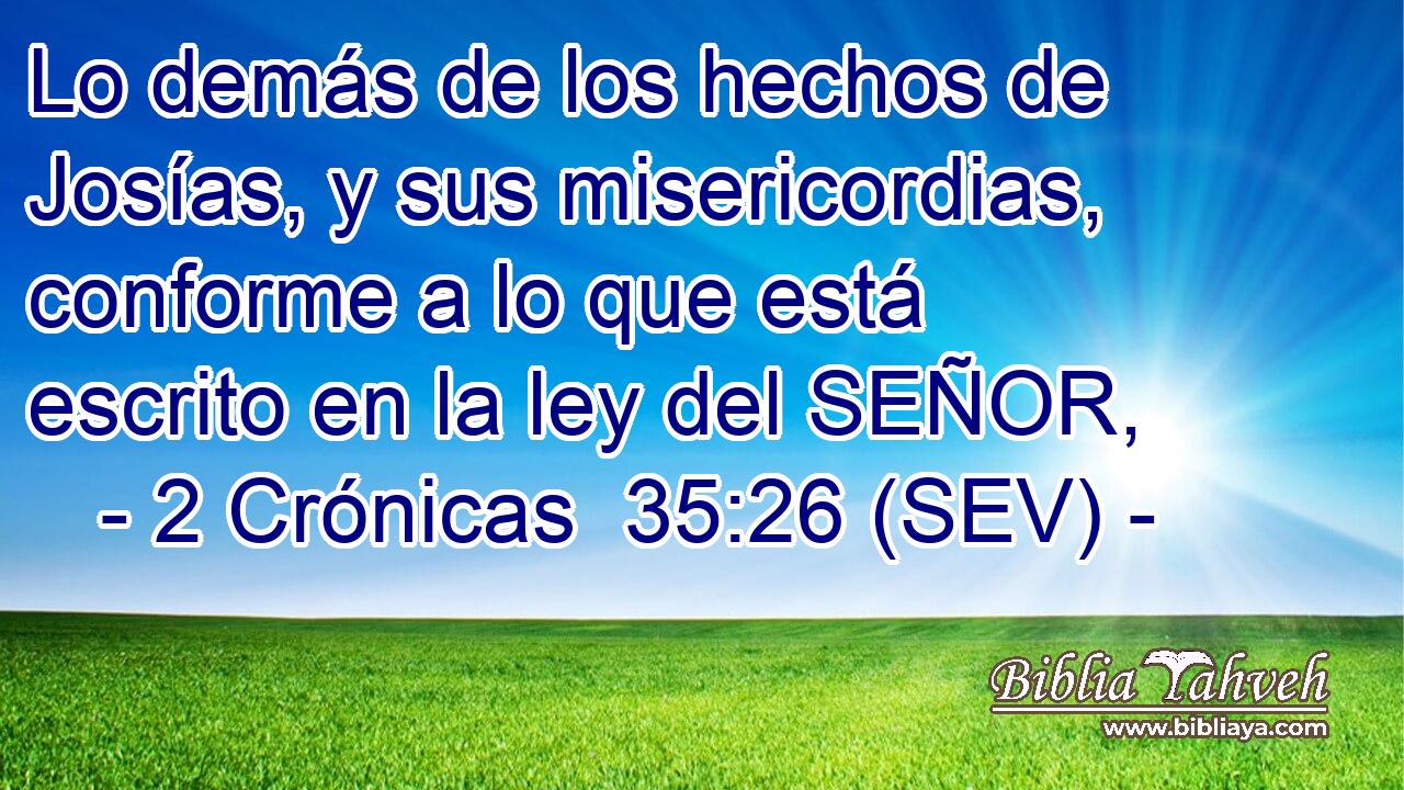 Lo demás de los hechos de Josías, y sus misericordias, conforme a lo que está escrito en la ley del SEÑOR,