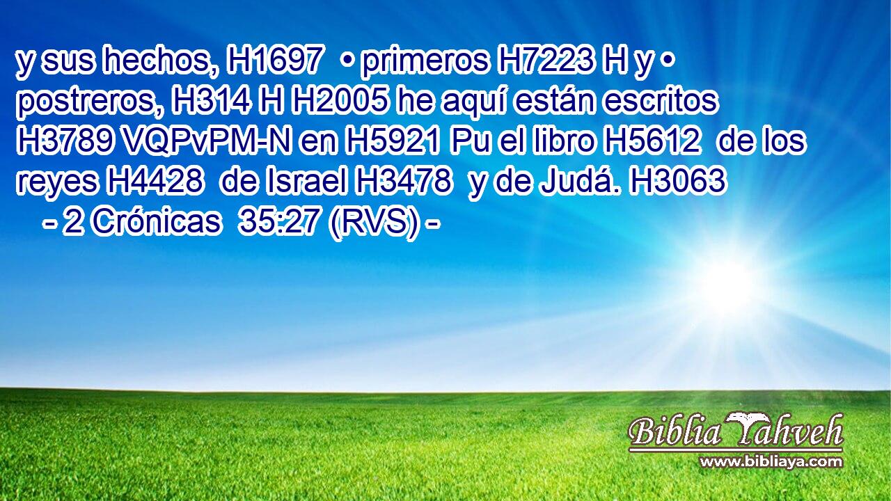 y sus hechos, H1697  • primeros H7223 H y • postreros, H314 H H2005 he aquí están escritos H3789 VQPvPM-N en H5921 Pu el libro H5612  de los reyes H4428  de Israel H3478  y de Judá. H3063  