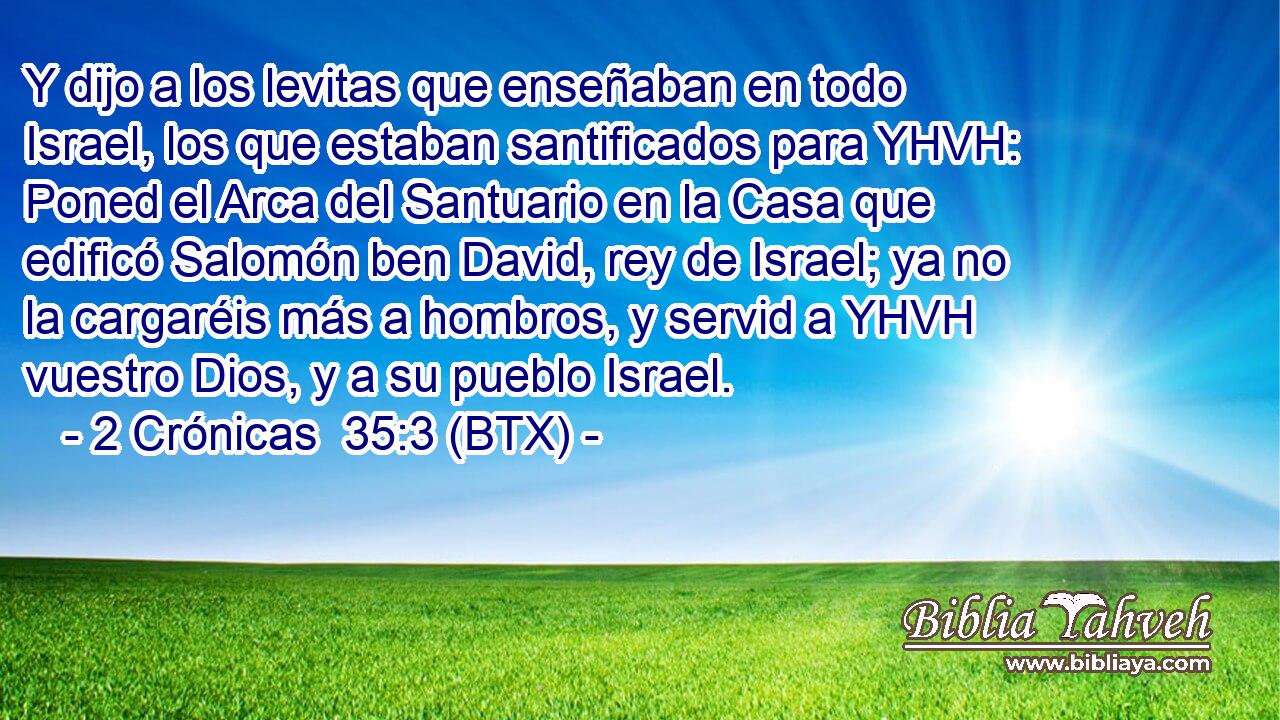 Y dijo a los levitas que enseñaban en todo Israel, los que estaban santificados para YHVH: Poned el Arca del Santuario en la Casa que edificó Salomón ben David, rey de Israel; ya no la cargaréis más a hombros, y servid a YHVH vuestro Dios, y a su pueblo Israel.
