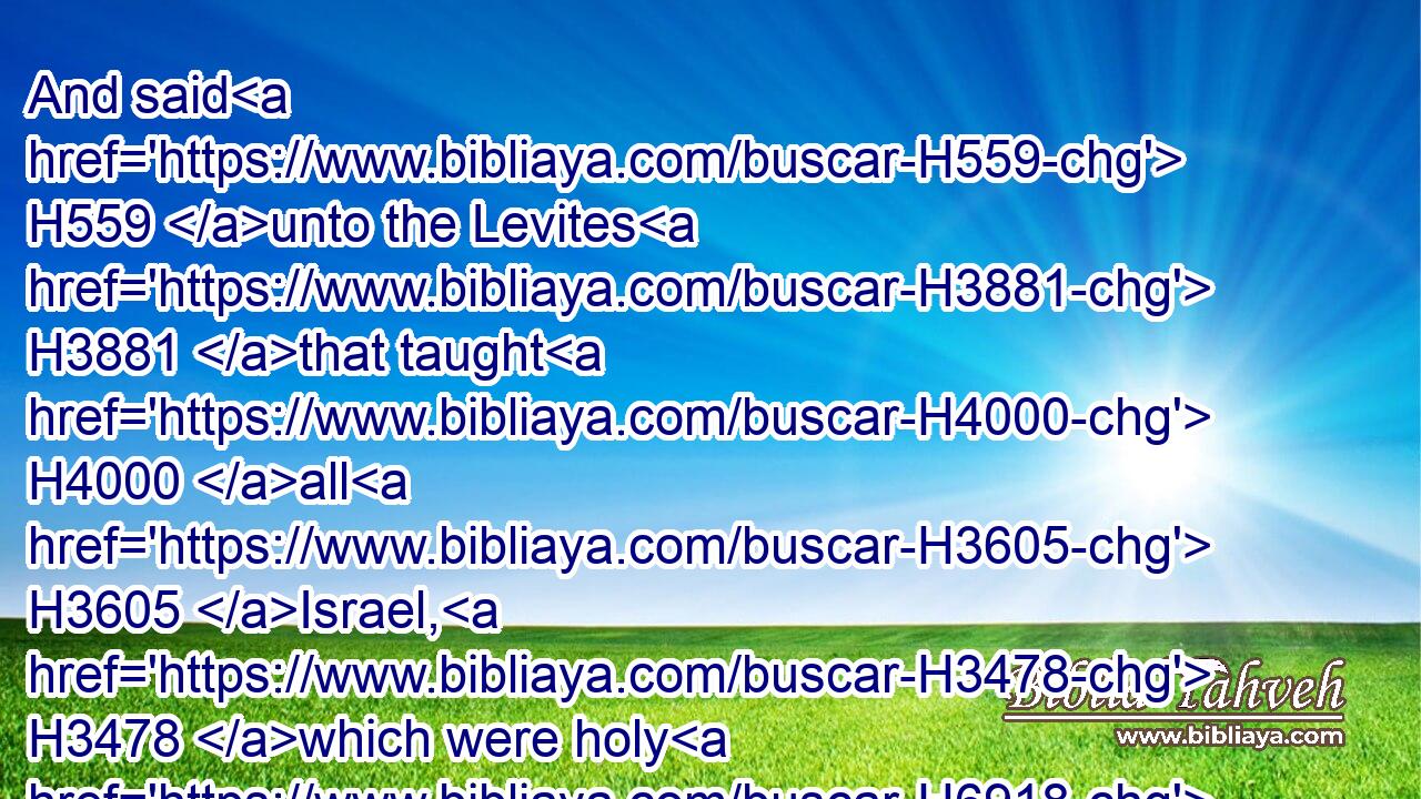 And said H559 unto the Levites H3881 that taught H4000 all H3605 Israel, H3478 which were holy H6918 unto the LORD, H3068 Put H5414 (H853) the holy H6944 ark H727 in the house H1004 which H834 Solomon H8010 the son H1121 of David H1732 king H4428 of Israel H3478 did build; H1129 it shall not H369 be a burden H4853 upon your shoulders: H3802 serve H5647 now H6258 (H853) the LORD H3068 your God, H430 and his people H5971 Israel,H3478
