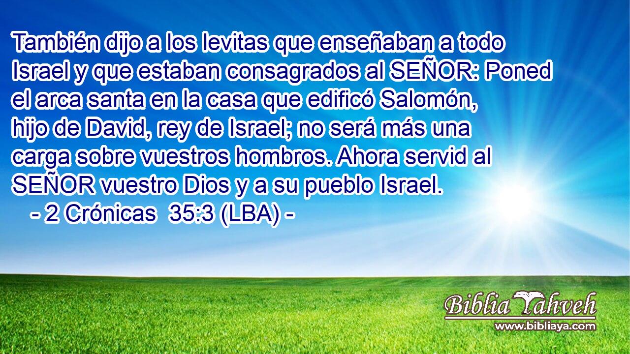 También dijo a los levitas que enseñaban a todo Israel y que estaban consagrados al SEÑOR: Poned el arca santa en la casa que edificó Salomón, hijo de David, rey de Israel; no será más una carga sobre vuestros hombros. Ahora servid al SEÑOR vuestro Dios y a su pueblo Israel.