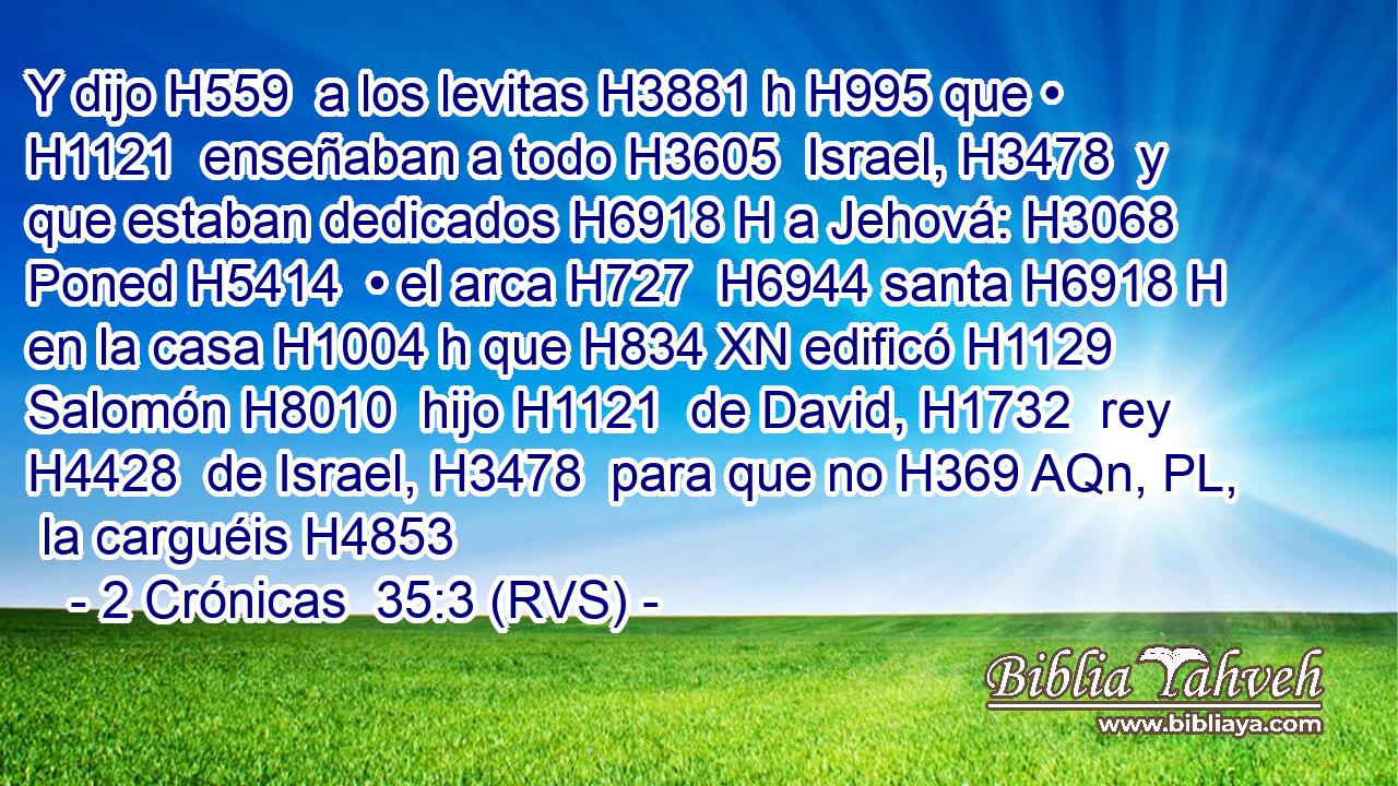 Y dijo H559  a los levitas H3881 h H995 que • H1121  enseñaban a todo H3605  Israel, H3478  y que estaban dedicados H6918 H a Jehová: H3068  Poned H5414  • el arca H727  H6944 santa H6918 H en la casa H1004 h que H834 XN edificó H1129  Salomón H8010  hijo H1121  de David, H1732  rey H4428  de Israel, H3478  para que no H369 AQn, PL,  la carguéis H4853 