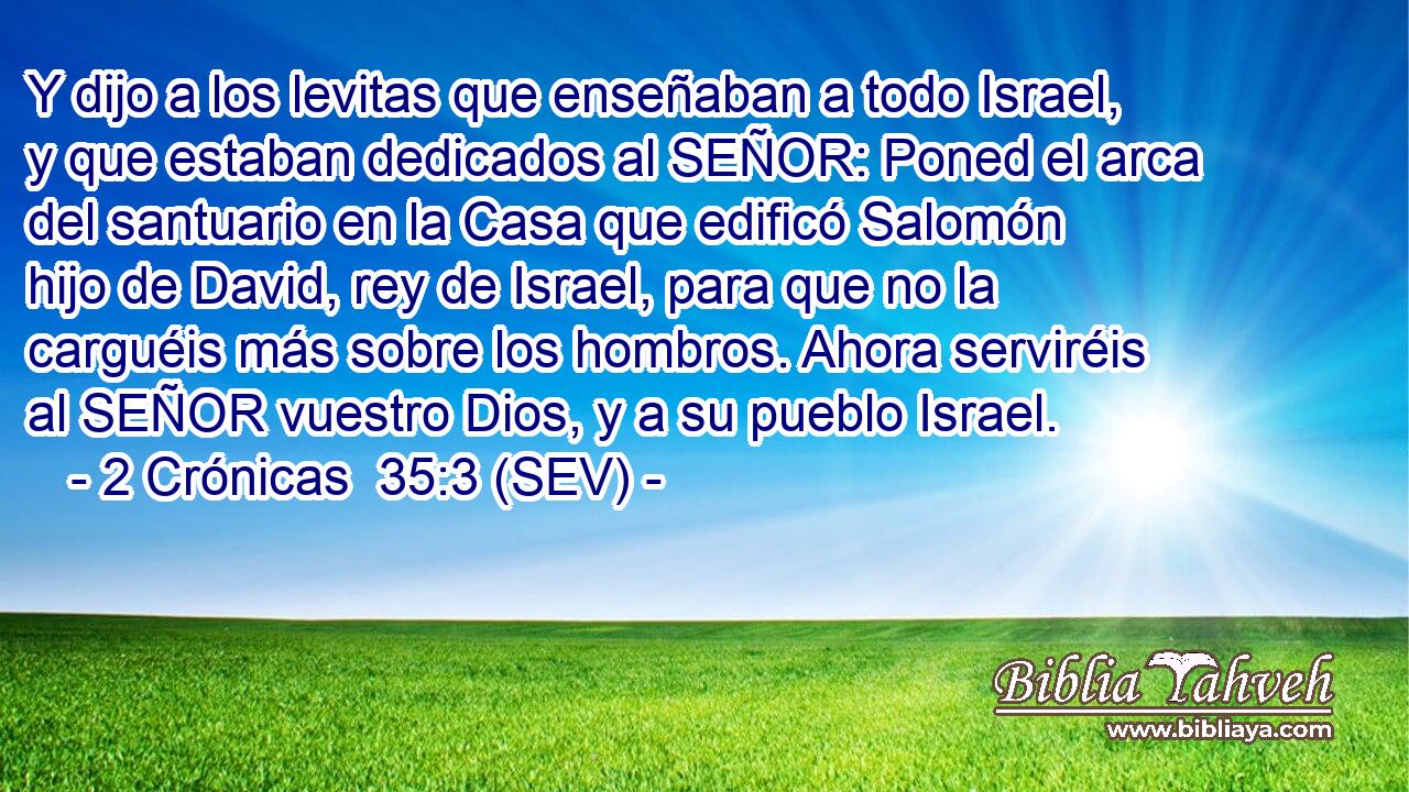 Y dijo a los levitas que enseñaban a todo Israel, y que estaban dedicados al SEÑOR: Poned el arca del santuario en la Casa que edificó Salomón hijo de David, rey de Israel, para que no la carguéis más sobre los hombros. Ahora serviréis al SEÑOR vuestro Dios, y a su pueblo Israel.