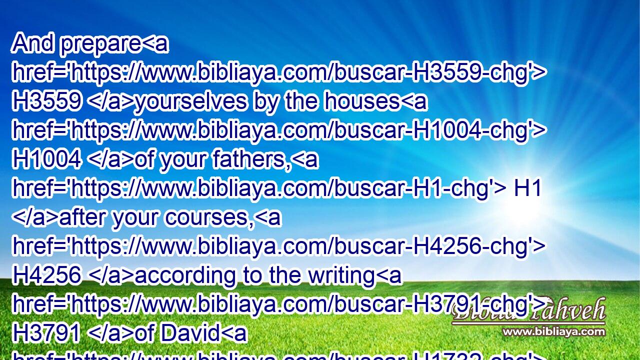 And prepare H3559 yourselves by the houses H1004 of your fathers, H1 after your courses, H4256 according to the writing H3791 of David H1732 king H4428 of Israel, H3478 and according to the writing H4385 of Solomon H8010 his son.H1121