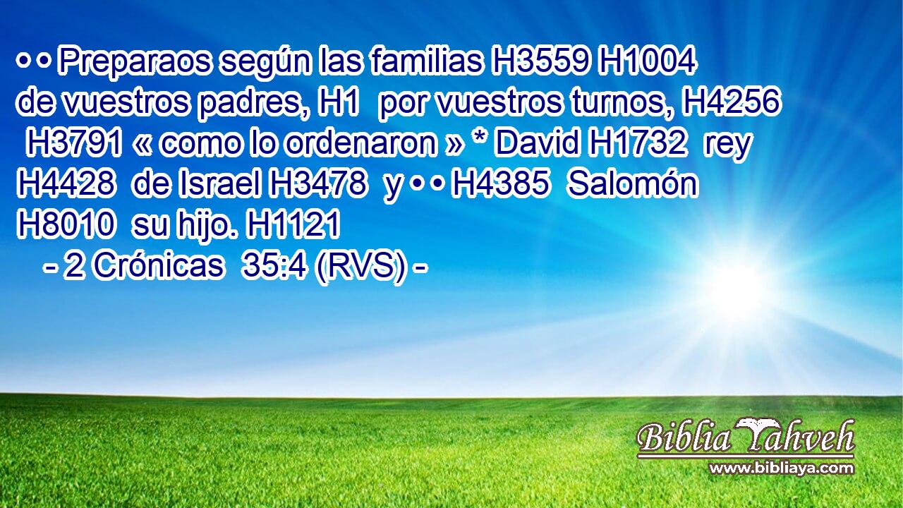 • • Preparaos según las familias H3559 H1004  de vuestros padres, H1  por vuestros turnos, H4256  H3791 « como lo ordenaron » * David H1732  rey H4428  de Israel H3478  y • • H4385  Salomón H8010  su hijo. H1121  