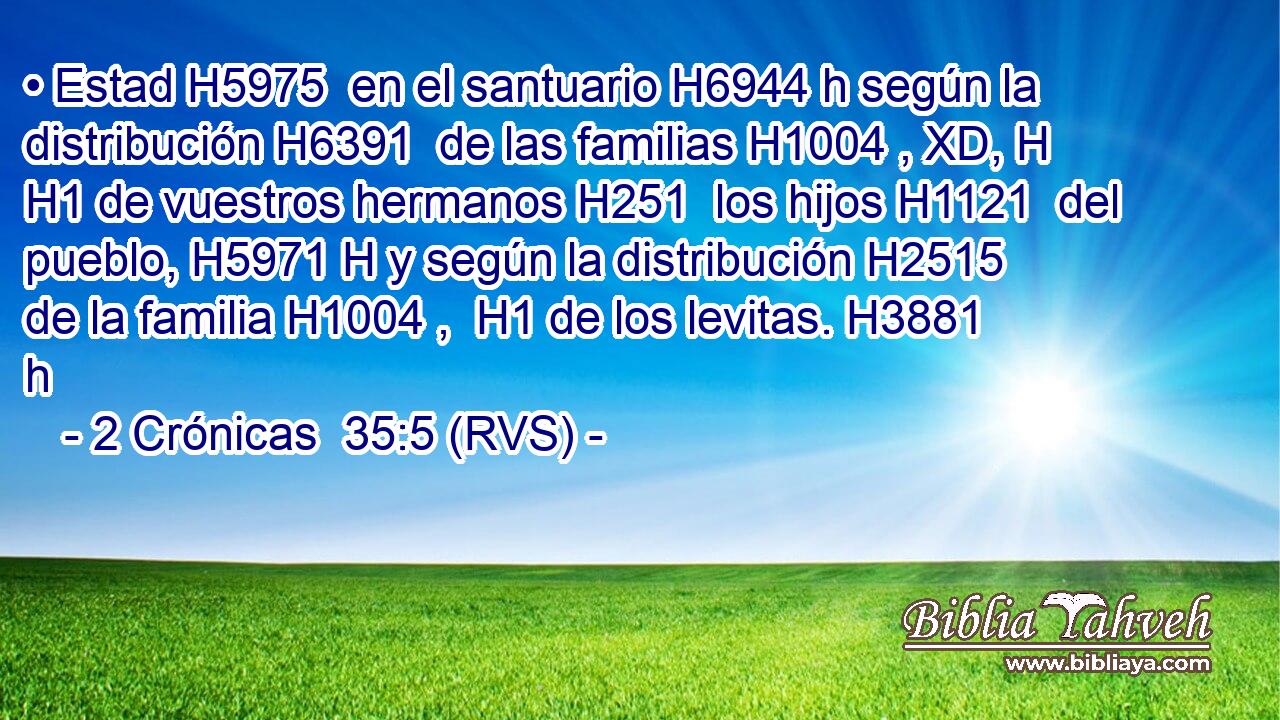 • Estad H5975  en el santuario H6944 h según la distribución H6391  de las familias H1004 , XD, H H1 de vuestros hermanos H251  los hijos H1121  del pueblo, H5971 H y según la distribución H2515  de la familia H1004 ,  H1 de los levitas. H3881 h 