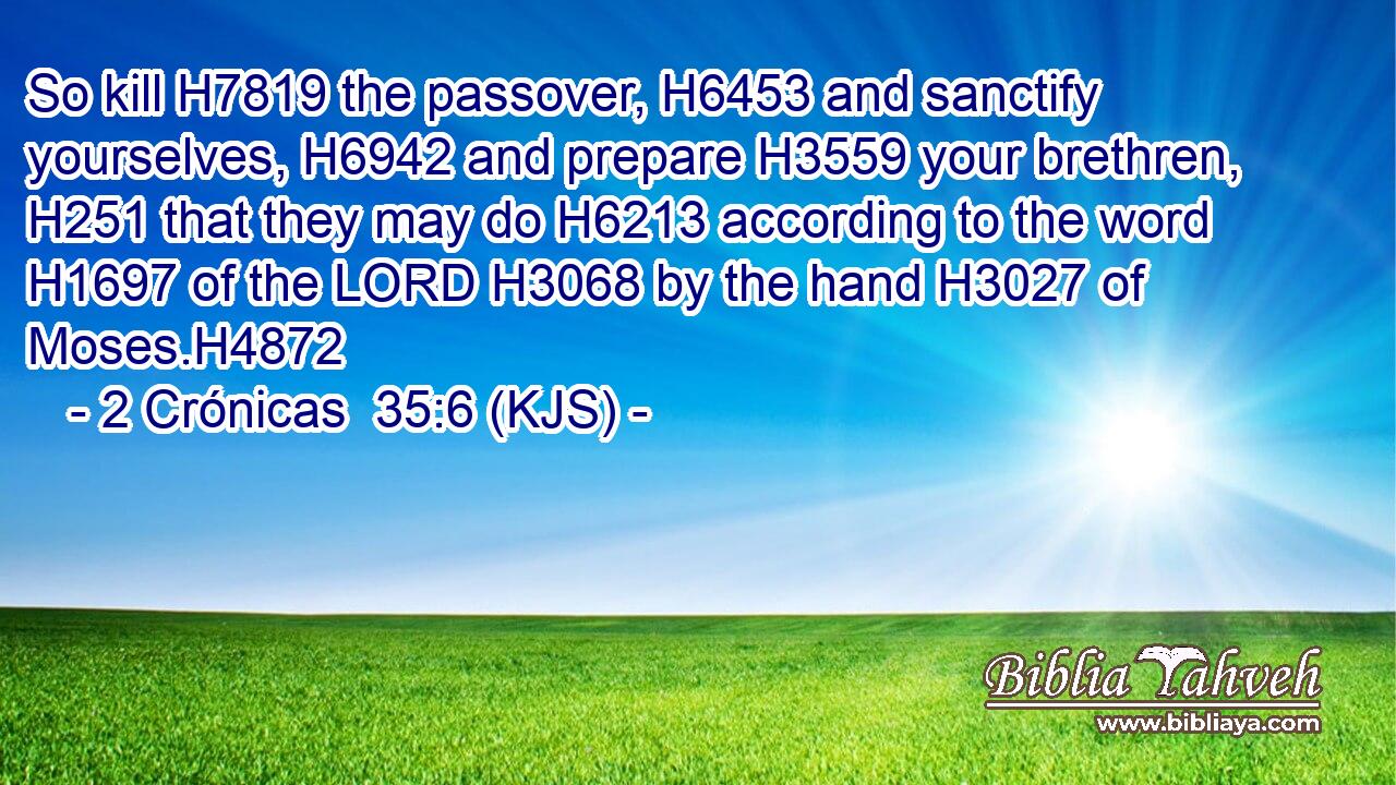 So kill H7819 the passover, H6453 and sanctify yourselves, H6942 and prepare H3559 your brethren, H251 that they may do H6213 according to the word H1697 of the LORD H3068 by the hand H3027 of Moses.H4872