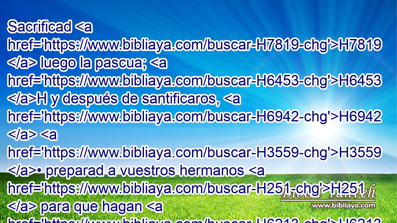 Sacrificad H7819  luego la pascua; H6453 H y después de santificaros, H6942  H3559 • preparad a vuestros hermanos H251  para que hagan H6213  conforme a la palabra H1697  de Jehová H3068  dada por « medio de » * H3027  Moisés. H4872  