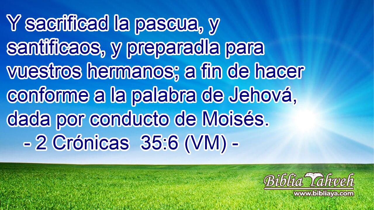  Y sacrificad la pascua, y santificaos, y preparadla para vuestros hermanos; a fin de hacer conforme a la palabra de Jehová, dada por conducto de Moisés. 
