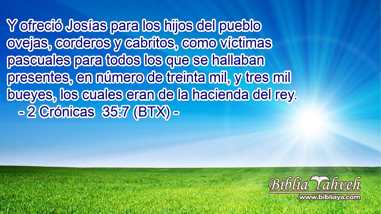 Y ofreció Josías para los hijos del pueblo ovejas, corderos y cabritos, como víctimas pascuales para todos los que se hallaban presentes, en número de treinta mil, y tres mil bueyes, los cuales eran de la hacienda del rey.