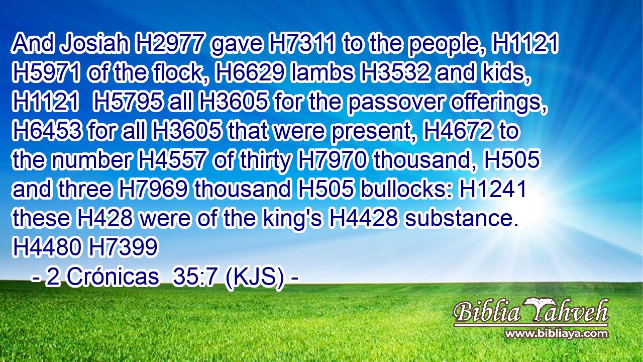 And Josiah H2977 gave H7311 to the people, H1121  H5971 of the flock, H6629 lambs H3532 and kids, H1121  H5795 all H3605 for the passover offerings, H6453 for all H3605 that were present, H4672 to the number H4557 of thirty H7970 thousand, H505 and three H7969 thousand H505 bullocks: H1241 these H428 were of the king's H4428 substance. H4480 H7399