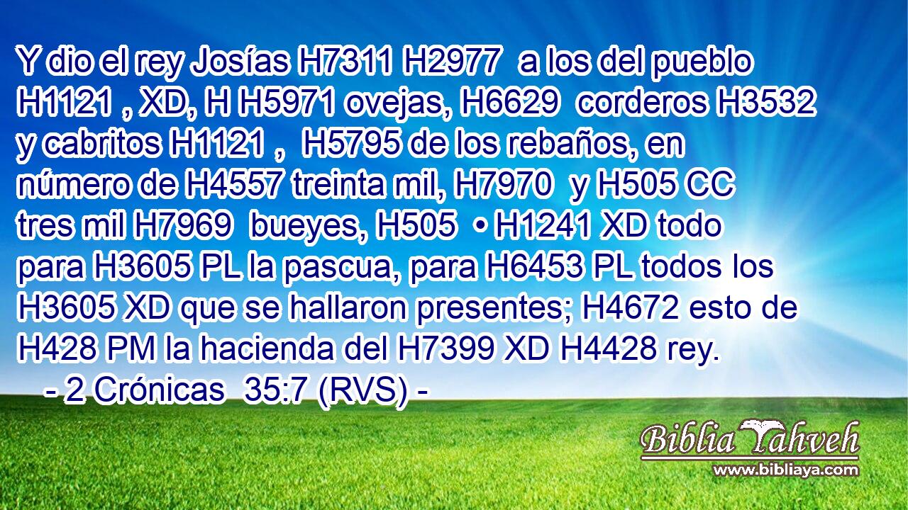 Y dio el rey Josías H7311 H2977  a los del pueblo H1121 , XD, H H5971 ovejas, H6629  corderos H3532  y cabritos H1121 ,  H5795 de los rebaños, en número de H4557 treinta mil, H7970  y H505 CC tres mil H7969  bueyes, H505  • H1241 XD todo para H3605 PL la pascua, para H6453 PL todos los H3605 XD que se hallaron presentes; H4672 esto de H428 PM la hacienda del H7399 XD H4428 rey. 