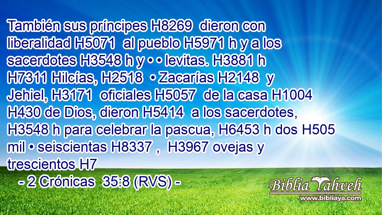 También sus príncipes H8269  dieron con liberalidad H5071  al pueblo H5971 h y a los sacerdotes H3548 h y • • levitas. H3881 h H7311 Hilcías, H2518  • Zacarías H2148  y Jehiel, H3171  oficiales H5057  de la casa H1004  H430 de Dios, dieron H5414  a los sacerdotes, H3548 h para celebrar la pascua, H6453 h dos H505  mil • seiscientas H8337 ,  H3967 ovejas y trescientos H7