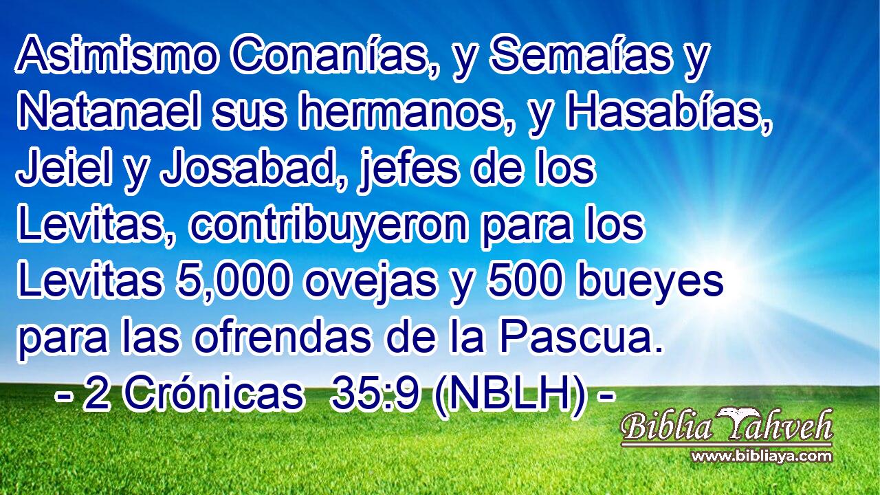 Asimismo Conanías, y Semaías y Natanael sus hermanos, y Hasabías, Jeiel y Josabad, jefes de los Levitas, contribuyeron para los Levitas 5,000 ovejas y 500 bueyes para las ofrendas de la Pascua. 