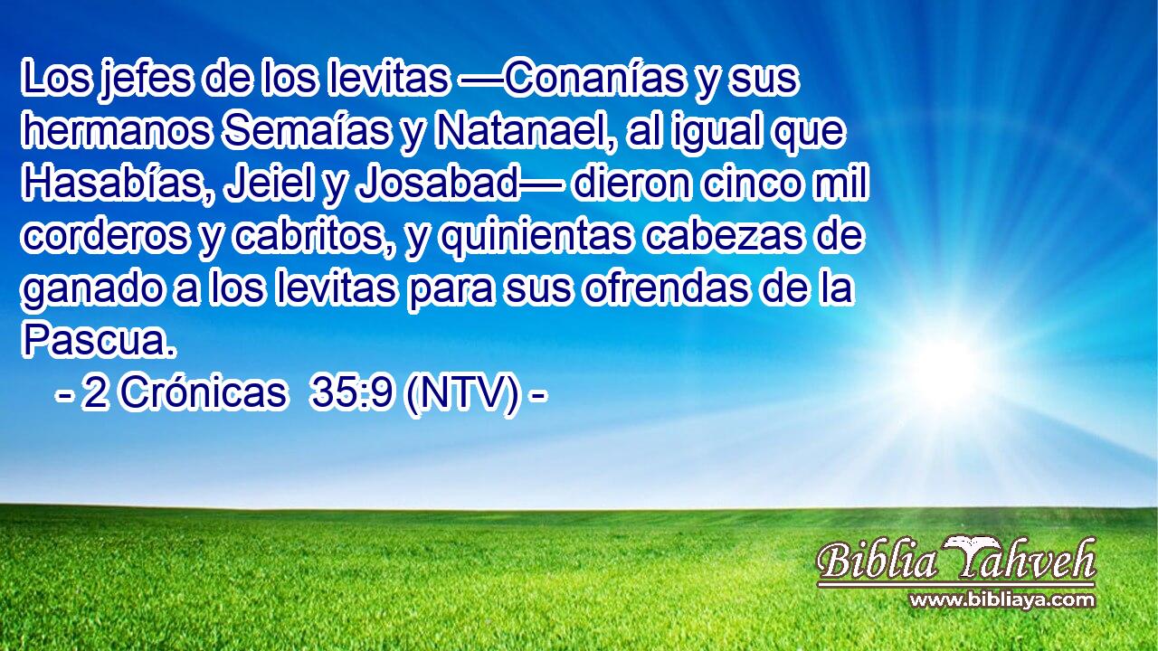 Los jefes de los levitas —Conanías y sus hermanos Semaías y Natanael, al igual que Hasabías, Jeiel y Josabad— dieron cinco mil corderos y cabritos, y quinientas cabezas de ganado a los levitas para sus ofrendas de la Pascua.