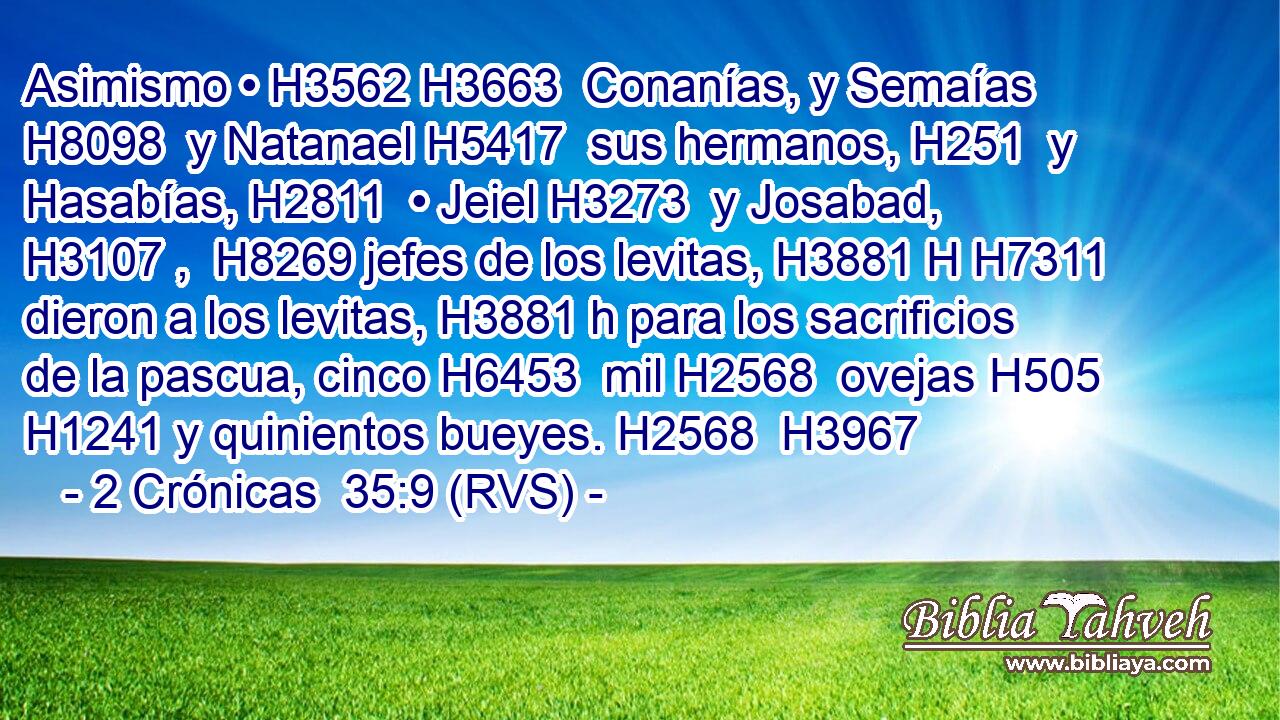 Asimismo • H3562 H3663  Conanías, y Semaías H8098  y Natanael H5417  sus hermanos, H251  y Hasabías, H2811  • Jeiel H3273  y Josabad, H3107 ,  H8269 jefes de los levitas, H3881 H H7311 dieron a los levitas, H3881 h para los sacrificios de la pascua, cinco H6453  mil H2568  ovejas H505 H1241 y quinientos bueyes. H2568  H3967 