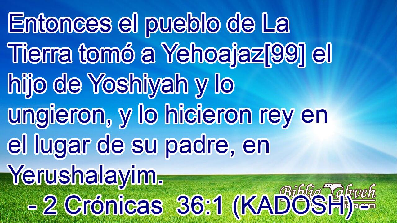  Entonces el pueblo de La Tierra tomó a Yehoajaz[99] el hijo de Yoshiyah y lo ungieron, y lo hicieron rey en el lugar de su padre, en Yerushalayim. 