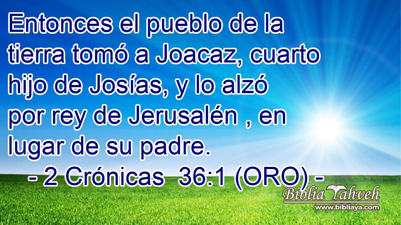  Entonces el pueblo de la tierra tomó a Joacaz, cuarto hijo de Josías, y lo alzó por rey de Jerusalén , en lugar de su padre. 