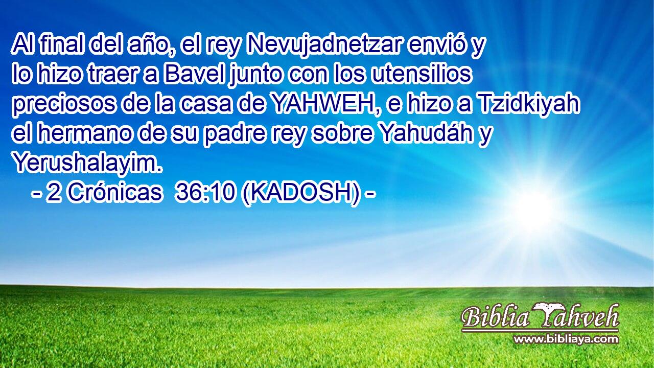  Al final del año, el rey Nevujadnetzar envió y lo hizo traer a Bavel junto con los utensilios preciosos de la casa de YAHWEH, e hizo a Tzidkiyah el hermano de su padre rey sobre Yahudáh y Yerushalayim. 