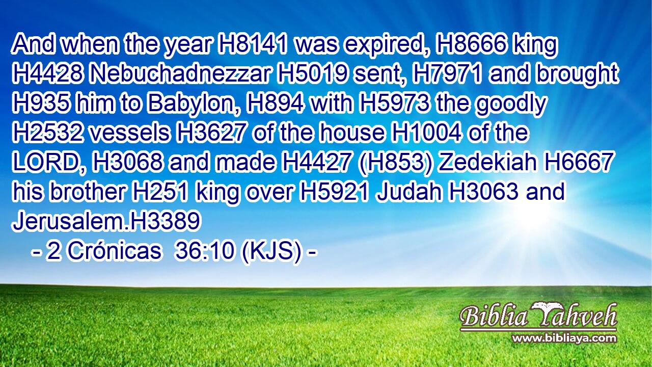 And when the year H8141 was expired, H8666 king H4428 Nebuchadnezzar H5019 sent, H7971 and brought H935 him to Babylon, H894 with H5973 the goodly H2532 vessels H3627 of the house H1004 of the LORD, H3068 and made H4427 (H853) Zedekiah H6667 his brother H251 king over H5921 Judah H3063 and Jerusalem.H3389