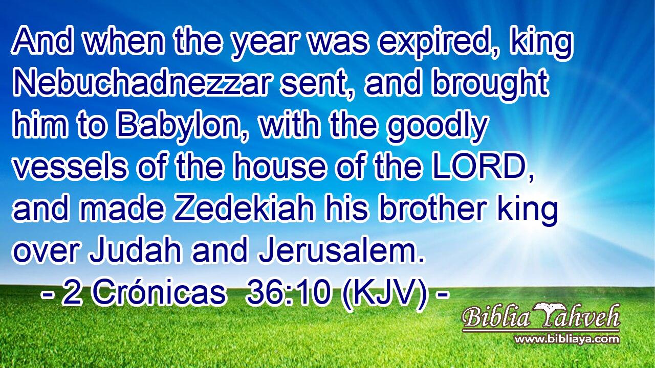 And when the year was expired, king Nebuchadnezzar sent, and brought him to Babylon, with the goodly vessels of the house of the LORD, and made Zedekiah his brother king over Judah and Jerusalem.