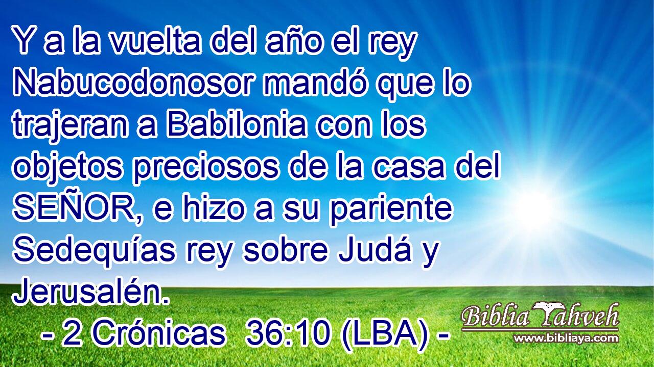 Y a la vuelta del año el rey Nabucodonosor mandó que lo trajeran a Babilonia con los objetos preciosos de la casa del SEÑOR, e hizo a su pariente Sedequías rey sobre Judá y Jerusalén.