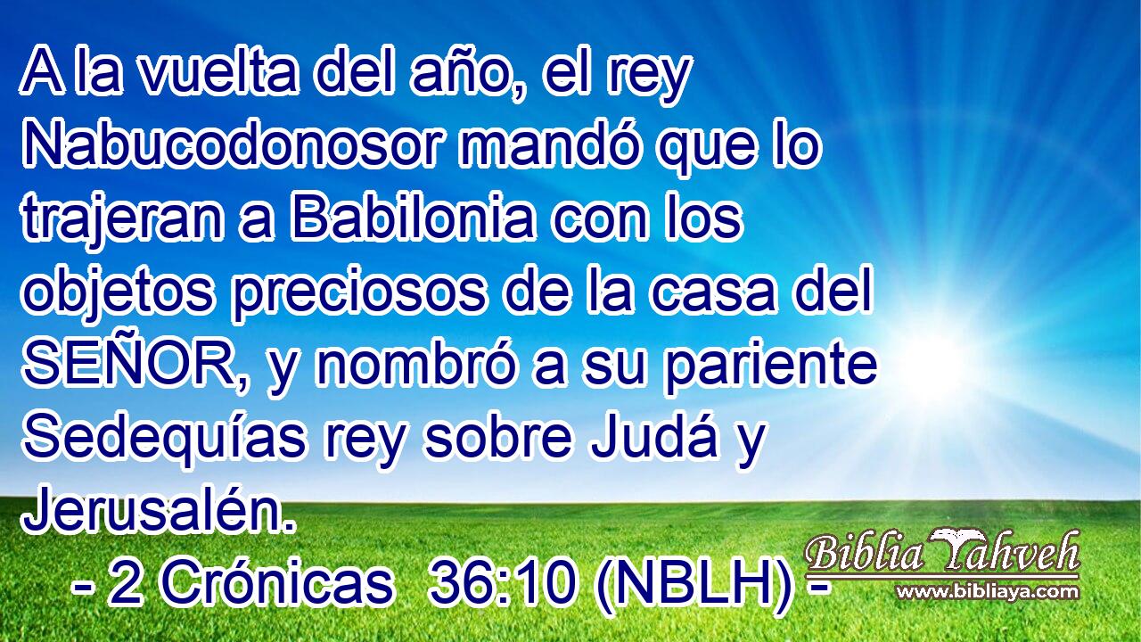  A la vuelta del año, el rey Nabucodonosor mandó que lo trajeran a Babilonia con los objetos preciosos de la casa del SEÑOR, y nombró a su pariente Sedequías rey sobre Judá y Jerusalén. 