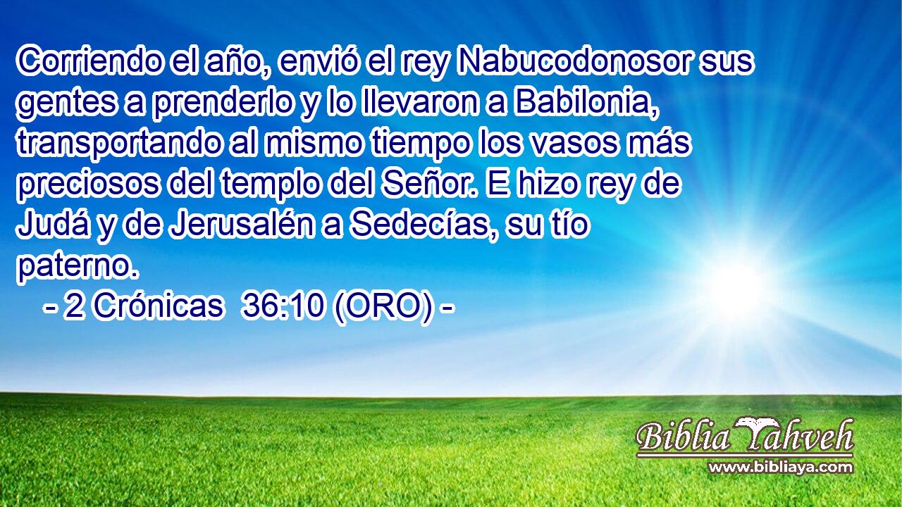  Corriendo el año, envió el rey Nabucodonosor sus gentes a prenderlo y lo llevaron a Babilonia, transportando al mismo tiempo los vasos más preciosos del templo del Señor. E hizo rey de Judá y de Jerusalén a Sedecías, su tío paterno. 