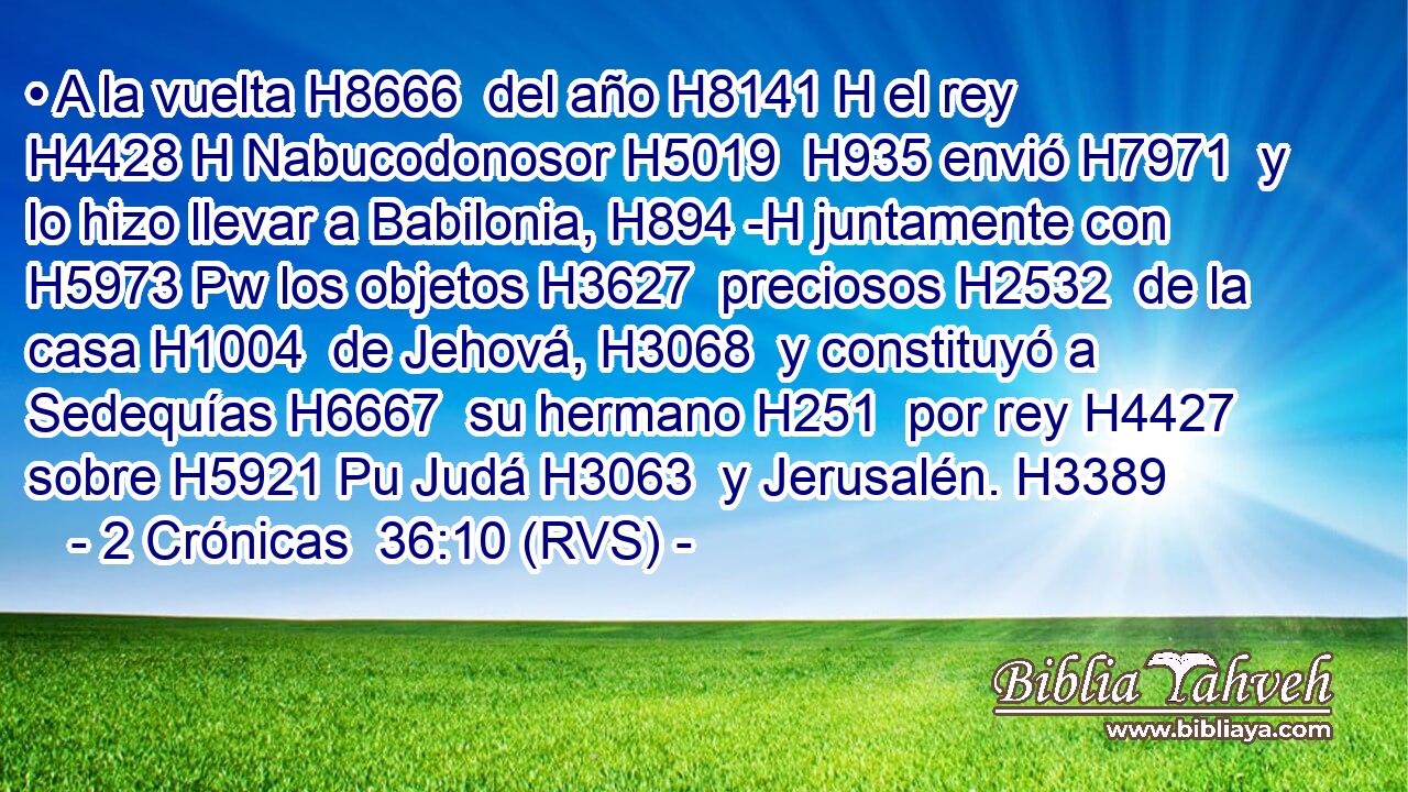 • A la vuelta H8666  del año H8141 H el rey H4428 H Nabucodonosor H5019  H935 envió H7971  y lo hizo llevar a Babilonia, H894 -H juntamente con H5973 Pw los objetos H3627  preciosos H2532  de la casa H1004  de Jehová, H3068  y constituyó a Sedequías H6667  su hermano H251  por rey H4427  sobre H5921 Pu Judá H3063  y Jerusalén. H3389  
