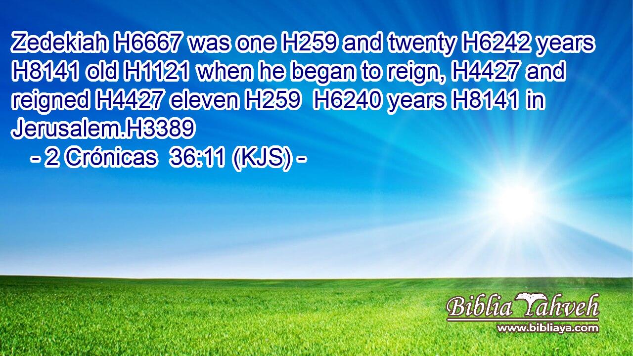 Zedekiah H6667 was one H259 and twenty H6242 years H8141 old H1121 when he began to reign, H4427 and reigned H4427 eleven H259  H6240 years H8141 in Jerusalem.H3389