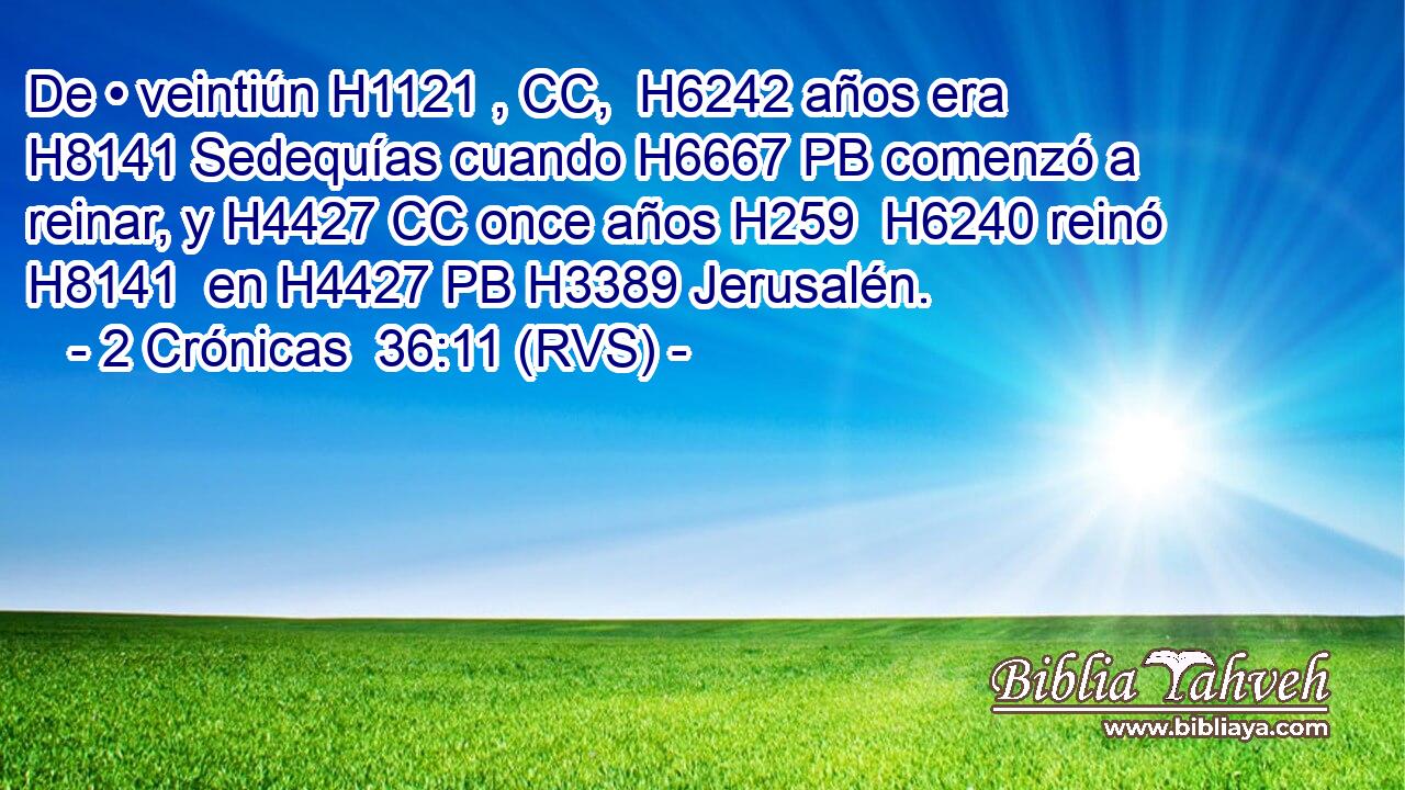 De • veintiún H1121 , CC,  H6242 años era H8141 Sedequías cuando H6667 PB comenzó a reinar, y H4427 CC once años H259  H6240 reinó H8141  en H4427 PB H3389 Jerusalén. 