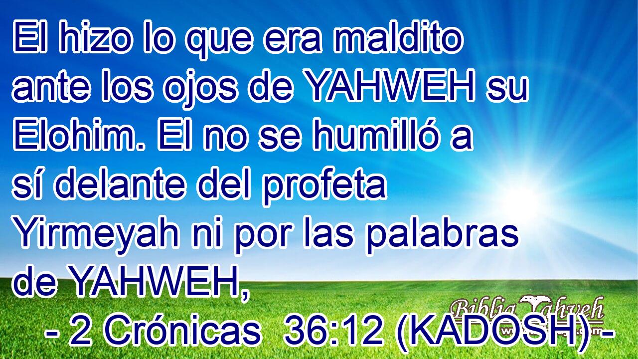  El hizo lo que era maldito ante los ojos de YAHWEH su Elohim. El no se humilló a sí delante del profeta Yirmeyah ni por las palabras de YAHWEH, 