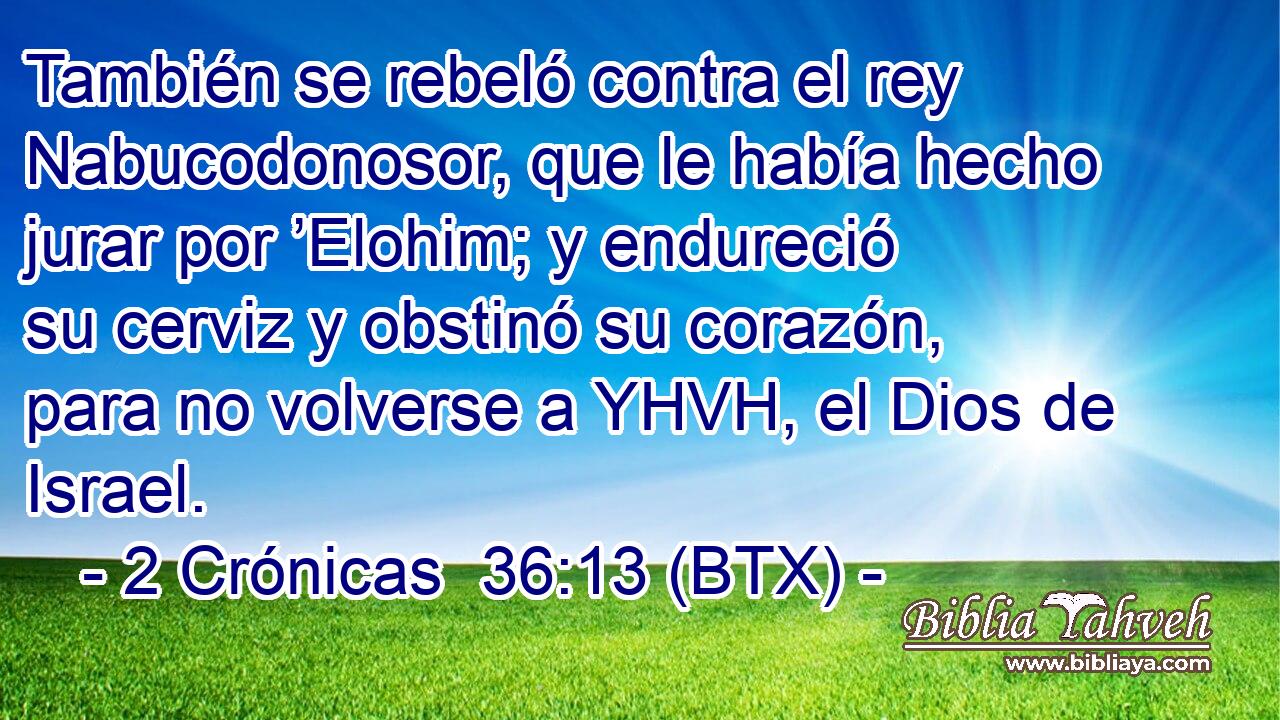 También se rebeló contra el rey Nabucodonosor, que le había hecho jurar por ’Elohim; y endureció su cerviz y obstinó su corazón, para no volverse a YHVH, el Dios de Israel.