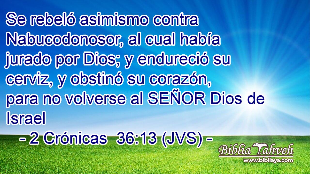 Se rebeló asimismo contra Nabucodonosor, al cual había jurado por Dios; y endureció su cerviz, y obstinó su corazón, para no volverse al SEÑOR Dios de Israel