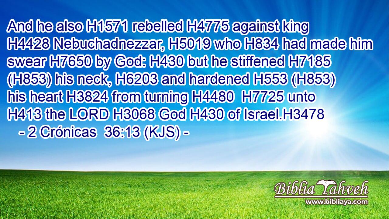 And he also H1571 rebelled H4775 against king H4428 Nebuchadnezzar, H5019 who H834 had made him swear H7650 by God: H430 but he stiffened H7185 (H853) his neck, H6203 and hardened H553 (H853) his heart H3824 from turning H4480  H7725 unto H413 the LORD H3068 God H430 of Israel.H3478