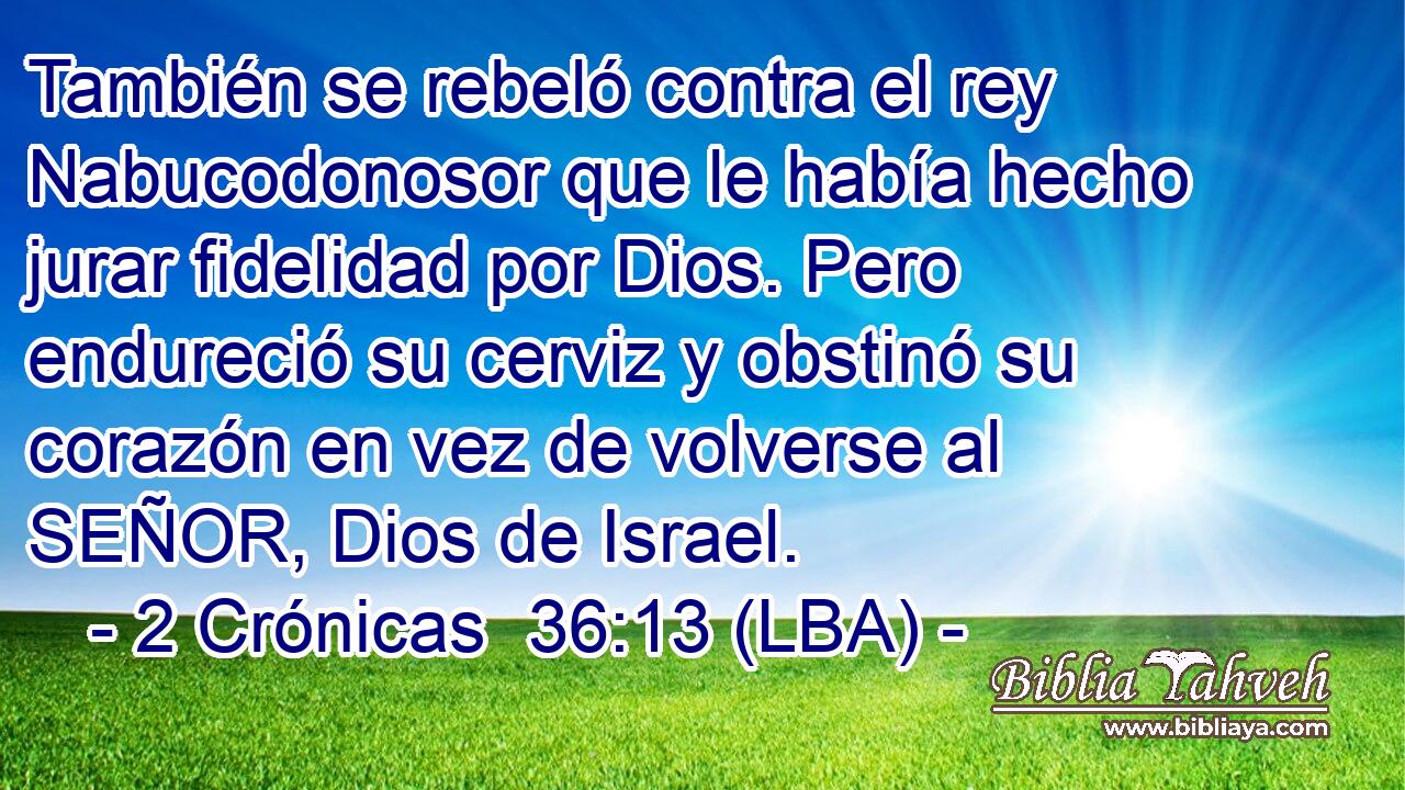 También se rebeló contra el rey Nabucodonosor que le había hecho jurar fidelidad por Dios. Pero endureció su cerviz y obstinó su corazón en vez de volverse al SEÑOR, Dios de Israel.