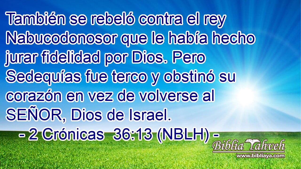  También se rebeló contra el rey Nabucodonosor que le había hecho jurar fidelidad por Dios. Pero Sedequías fue terco y obstinó su corazón en vez de volverse al SEÑOR, Dios de Israel. 