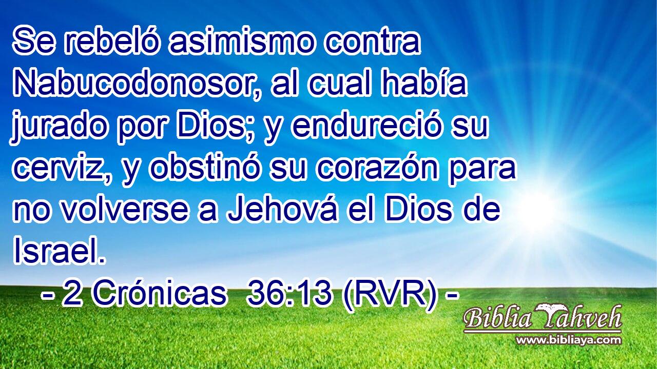 Se rebeló asimismo contra Nabucodonosor, al cual había jurado por Dios; y endureció su cerviz, y obstinó su corazón para no volverse a Jehová el Dios de Israel.