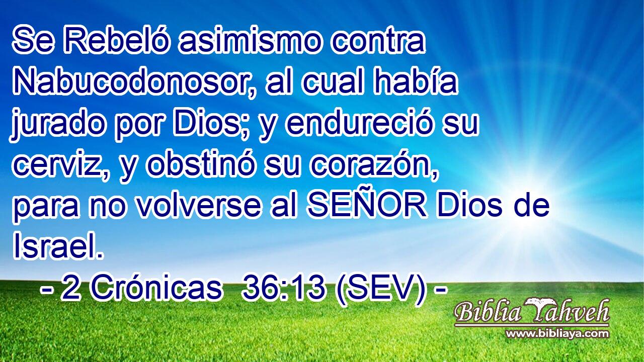 Se Rebeló asimismo contra Nabucodonosor, al cual había jurado por Dios; y endureció su cerviz, y obstinó su corazón, para no volverse al SEÑOR Dios de Israel.