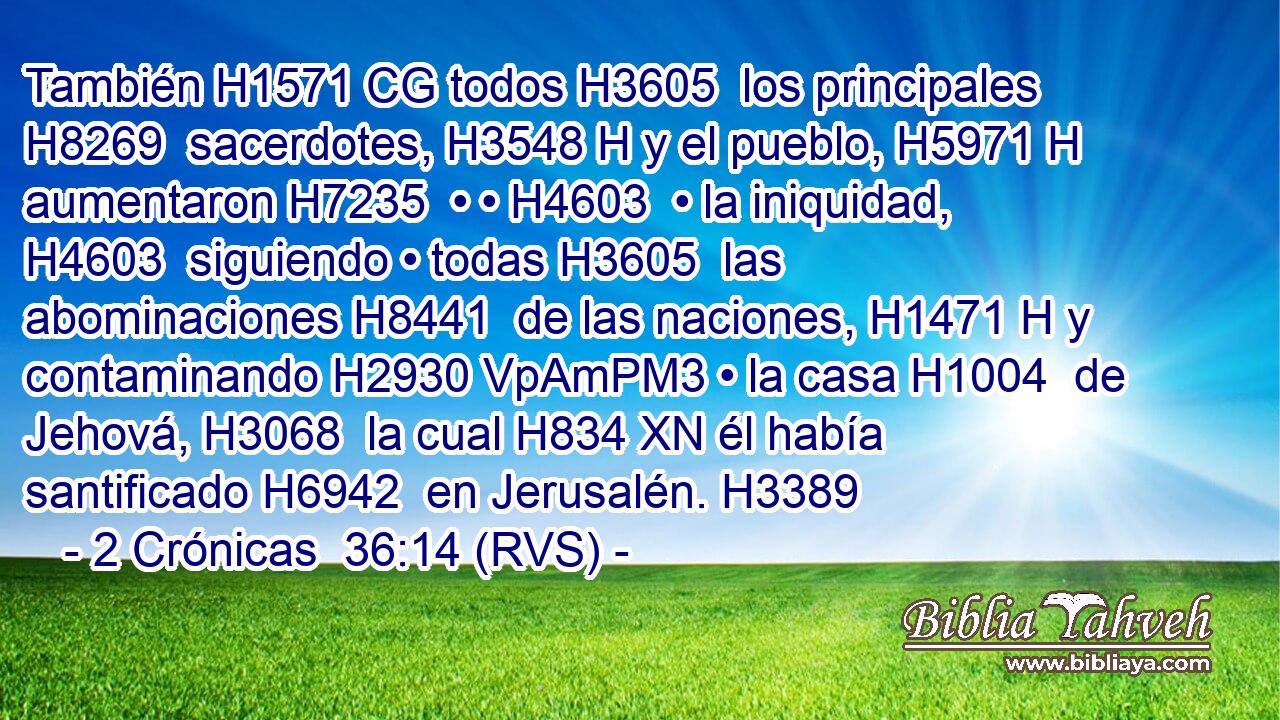 También H1571 CG todos H3605  los principales H8269  sacerdotes, H3548 H y el pueblo, H5971 H aumentaron H7235  • • H4603  • la iniquidad, H4603  siguiendo • todas H3605  las abominaciones H8441  de las naciones, H1471 H y contaminando H2930 VpAmPM3 • la casa H1004  de Jehová, H3068  la cual H834 XN él había santificado H6942  en Jerusalén. H3389  