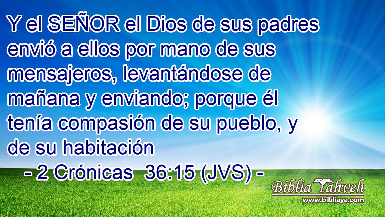Y el SEÑOR el Dios de sus padres envió a ellos por mano de sus mensajeros, levantándose de mañana y enviando; porque él tenía compasión de su pueblo, y de su habitación